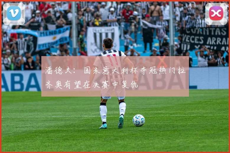 潘德夫：国米意大利杯夺冠热门拉齐奥有望在决赛中复仇